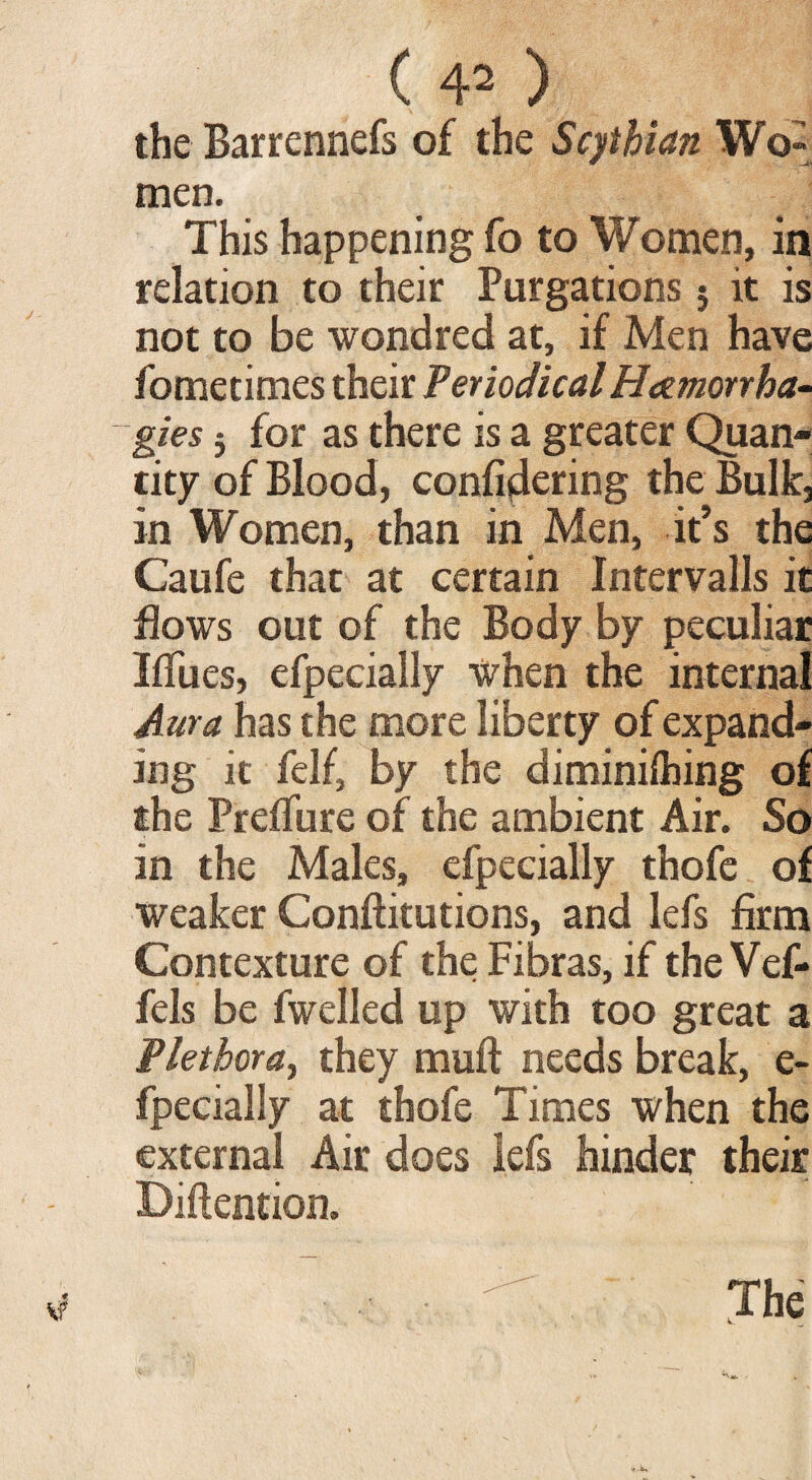 <4* the Barrennefs of the Scythian Wo» men. This happening fo to Women, in relation to their Purgations 5 it is not to be wondred at, if Men have fometimes their PeriodicalHeemorrha- gies 5 for as there is a greater Quan¬ tity of Blood, configuring the Bulk, in Women, than in Men, it’s the Caufe that at certain Intervalls it flows out of the Body by peculiar Iffues, efpecially when the internal Aura has the more liberty of expand¬ ing it felf, by the diminilhing of the Prefifure of the ambient Air. So in the Males, efpecially thofe of weaker Conftitutions, and lefs firm Contexture of the Fibras, if the Vef- fels be fwelled up with too great a Plethora, they muft needs break, e- fpecially at thofe Times when the external Air does lefs hinder their Diftention. The