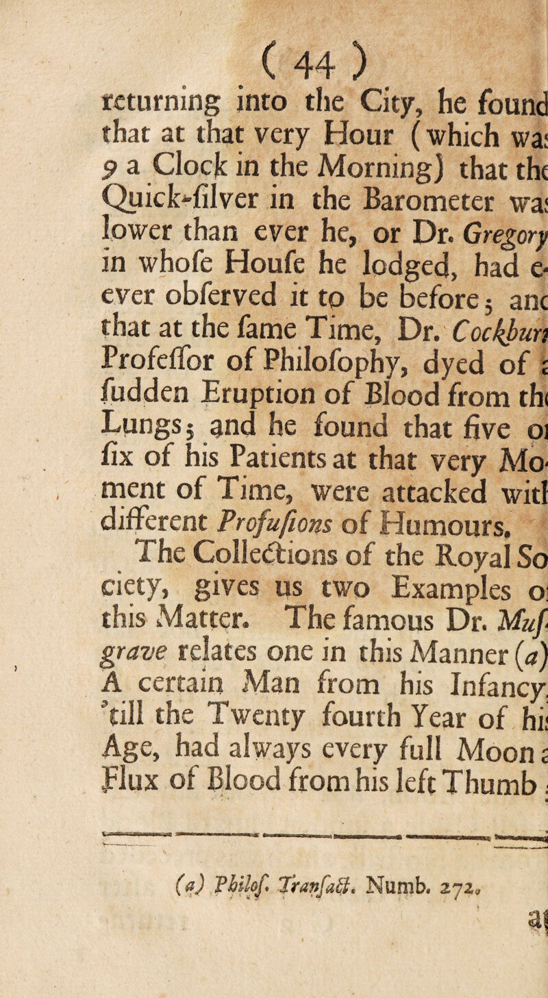 returning into the City, he found that at that very Hour (which wai 9 a Clock in the Morning) that the Quicksilver in the Barometer wa: lower than ever he, or Dr. Gregory in whofe Houfe he lodged, had e- ever obferved it to be before 5 anc that at the fame Time, Dr. Cockbun Profeffor of Philofophy, dyed of £ fudden Eruption of Blood from th< Lungs j and he found that five oi fix of his Patients at that very Mo- ment of Time, were attacked witl different Profusions of Humours. The Collections of the Royal So ciety, gives us two Examples oi this Matter. The famous Dr. Muf grave relates one in this Manner (a) A certain Man from his Infancy, till the Twenty fourth Year of hi; Age, had always every full Moon £ flux of Blood from his left Thumb; •’ ■ (a) Vhilof Tran fuel. Numb. 272.