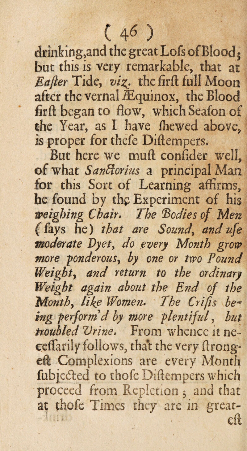 ( 4« ) drinking,and the great Lofs ofBloodj but this is very remarkable, that at Eafier Tide, vi%. the firft full Moon after the vernal -Equinox, the Blood firft began to flow, which Seafon of the Year, as I have fhewed above, is proper for thefe Diftempers. But here we muft consider well, of what SanRorius a principal Man for this Sort of Learning affirms, he found by the Experiment of his weighing Chair. The bodies of Men (fays he) that are Sound, and ufe moderate Dyet, do every Month grow more ponderous, by one or two Pound Weight, and return to the ordinary Weight again about the End of the Month, like Women. The Crifis be~ ing perform'd by more plentiful, but troubled Vrine. From whence it ne- eeffarily follows, tha*t the very ftrong- eft Complexions are every Month fubjedted to thofe Diftempers which proceed from Repletion 5 and that at thofe Times they are in great- ! : - ■ eft