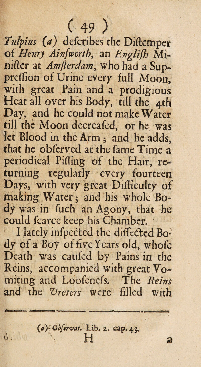 Tulpius (a) defcribes the Diftemper of Henry Ainfmrtb, an Englifh Mi- nifter at Amfterdam, who had a Sup- preffion of Urine every full Moon, with great Pain and a prodigious Heat all over his Body, till the 4th Day, and he could not make Water till the Moon decreafed, or he was let Blood in the Arm; and he adds, that he obferved at the fame Time a periodical Pilling of the Hair, re¬ turning regularly every fourteen Days, with very great Difficulty of making Water 5 and his whole Bo¬ dy was in fuch an Agony, that he could fcarce keep his Chamber. I lately infpe&ed the dilTe&ed Bo; dy of a Boy of five Years old, whofe Death was caufed by Pains in the Reins, accompanied with great Vo¬ miting and Loofenefs. The Reins and the Ureters were filled with (a) - Qbfirvat. Lib, z, cap. 43. H a