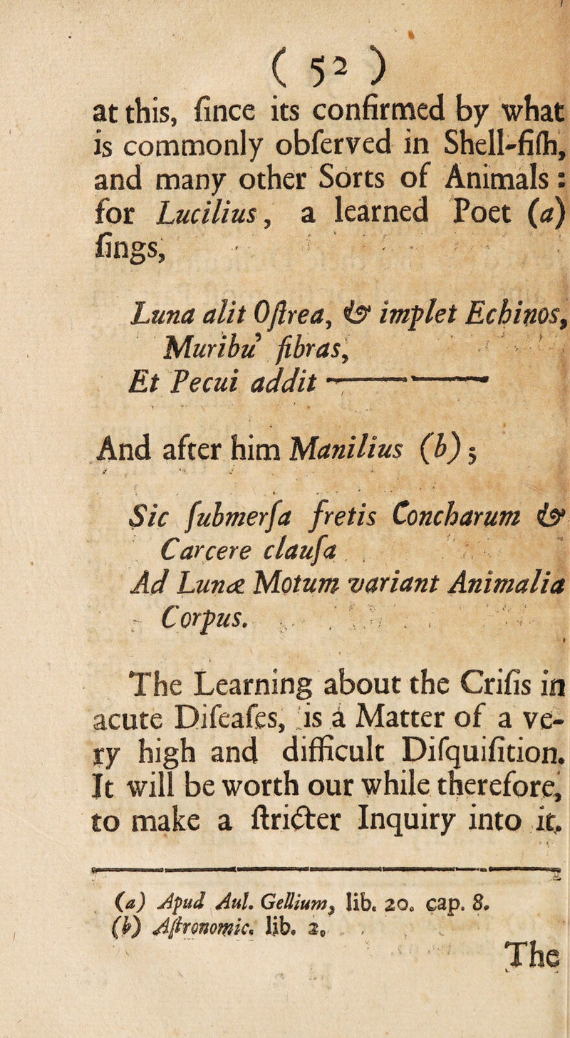 ( 52 ) at this, fince its confirmed by what is commonly obferved in Shell-filh, and many other Sorts of Animals: for Lucilius, a learned Poet (a) f* , - r • ' lings, Luna alit Oftrea, iff implet Echinos, Muribu fibras. Et Pe cui addit ---• And after him Manilius (b) 5 d d „ ■» r , « ‘it- ■j , - ■ *. » • • * # ■ * Sic fubmerfa fretis Concharum iff Carcere claufa Ad Lunae. Motum variant Animalia - Corpus. ... \ » < i The Learning about the Crifis in acute Difeafes, is a Matter of a ve¬ ry high and difficult Difquifition, It will be worth our while therefore, to make a ftri&er Inquiry into it. (a) Apud AuL Gellium3 lib, 2Q0 cap. 8* (k) Aftrmwic, lib, 2C