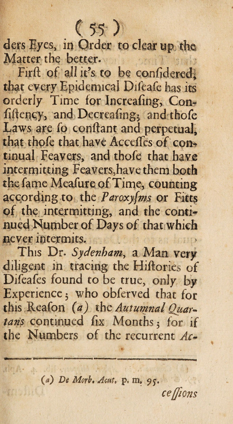 . C55 ) ders Eyes, in Order to clear up the Matter the better. Firft of all it’s to be confidered, that every Epidemical Difeafe has its orderly Time for Increafing, Con- fifteney, and Decreafing? and thofe Laws are fo conftant and perpetual, that thofe that have Accedes of con-» tinual Feavers, and thofe that have intermitting Feavers,have them both the fame Meafure of Time, counting according to the Paroxyfms or Fitts of the intermitting, and the conti¬ nued Number of Days of that which never intermits. This Dr- Sydenham, a Man very diligent in tracing the Hiftories of Difeafes found to be true, only by Experience $ who obferved that for this Reafon (a) the Autumnal Quar¬ tans continued fix Months; for if the Numbers of the recurrent Ac- (a) De Morb» Acut» p* m# ce/fions