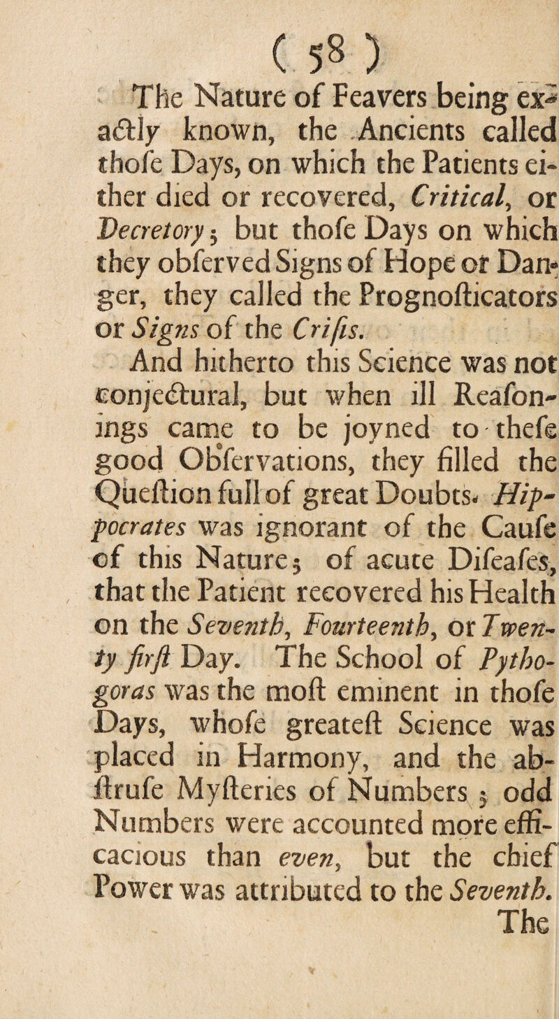 The Nature of Feavers being ex* aCtly known, the Ancients called thofe Days, on which the Patients ei¬ ther died or recovered. Critical, or Decretory $ but thofe Days on which they obferved Signs of Hope or Dan¬ ger, they called the Prognofticators or Signs of the Crifis. And hitherto this Science was not conjectural, but when ill Reafon- ings came to be joyned to thefe good ObYervations, they filled the Qiieflionfuilof great Doubts- Hip- pocrates was ignorant of the Caufe of this Nature; of acute Difeafes, that the Patient recovered his Health on the Seventh, Fourteenth, ox. Twen¬ ty fir ft Day. The School of Pytho- goras was the molt eminent in thofe Days, whofe greateft Science was placed in Harmony, and the ab- ftrufe Myftenes of Numbers ; odd Numbers were accounted more effi¬ cacious than even, but the chief Power was attributed to the Seventh.