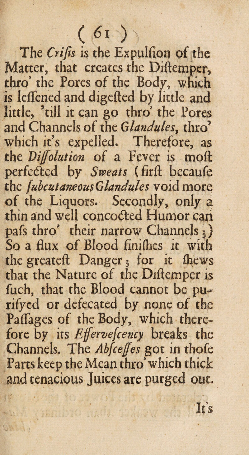 ( 6* )  The Crifis is the Expulfion of the Matter, that creates the Diftemper, thro’ the Pores of the Body, which is leflened and digefted by little and little, ’till it can go thro’ the Pores and Channels of the Glandules, thro’ which it’s expelled. Therefore, as the Dijfolution of a Fever is moft perfected by Sweats (firft becaufe the fubcutaneous Glandules void more of the Liquors. Secondly, only a thin and well concodbed Humor cari pafs thro’ their narrow Channels 5) So a flux of Blood finilhes it with the greateft Danger; for it fliews that the Nature of the Diftemper is fuch, that the Blood cannot be pu- rifyed or defecated by none of the Paflages of the Body, which there¬ fore by its Efferve[cency breaks the Channels. The Abfceffes got in thofe Parts keep the Mean thro’ which thick and tenacious Juices are purged out. It’s