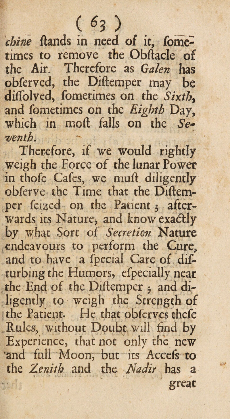 («3) chine ftands in need of it, fome- times to remove the Obftacle of the Air. Therefore as Galen has obferved, the Diftemper may be diflblved, fometimes on the Sixth, and fometimes on the Eighth Day, which in moft falls on the SV- yentb.  Therefore, if we would rightly weigh the Force of the lunar Power in thofe Cafes, we mud diligently obferve the Time that the Diftem¬ per feized on the Patient 5 after¬ wards its Nature, and know exa&ly by what Sort of Secretion Nature endeavours to perform the Cure, and to have a fpecial Care of dis¬ turbing the Humors, efpecially near the End of the Diftemper 5 and di¬ ligently to weigh the Strength of the Patient. He that obferves thefe Rules, without Doubt will find by Experience, that not only the new and full Moon, but its Accefs to the Zenith and the Nadir has a great