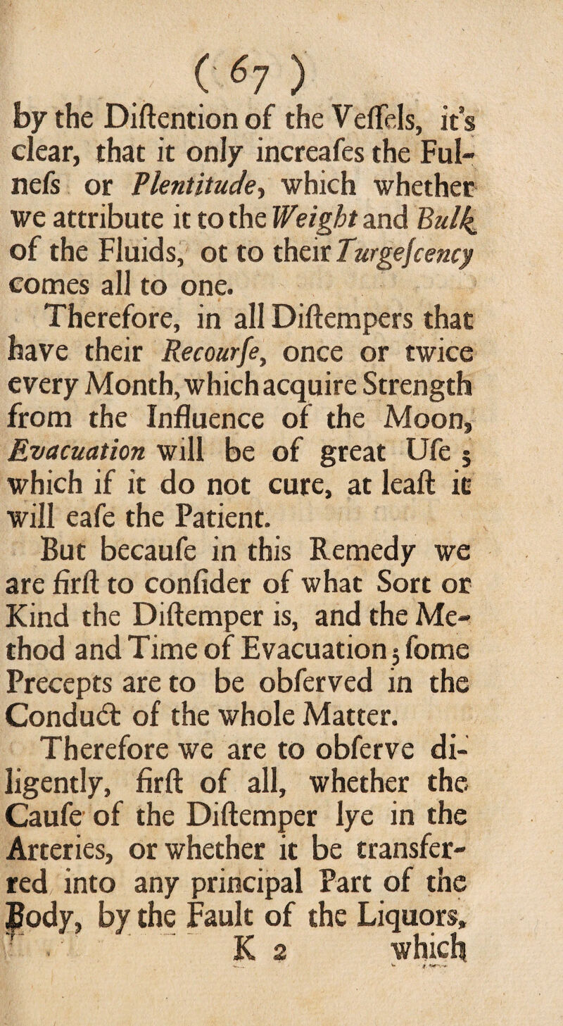 by the Diftention of the Veffels, its clear, that it only increafes the Ful- nels or Plentitude-, which whether we attribute it to the Weight and Bulk of the Fluids, ot to their Turgejcency comes all to one. Therefore, in all Diftempers that have their Recourfe, once or twice every Month, which acquire Strength from the Influence of the Moon, Evacuation will be of great Ufe 5 which if it do not cure, at leaft it will eafe the Patient. But becaufe in this Remedy we are firft to confider of what Sort or Kind the Diftemper is, and the Me¬ thod and Time of Evacuation 3 fome Precepts are to be obferved in the Condud: of the whole Matter. Therefore we are to obferve di¬ ligently, firft of all, whether the Caufe of the Diftemper lye in the Arteries, or whether it be transfer¬ red into any principal Part of the £ody, by the Fault of the Liquors, ■ •' .' K 2 which