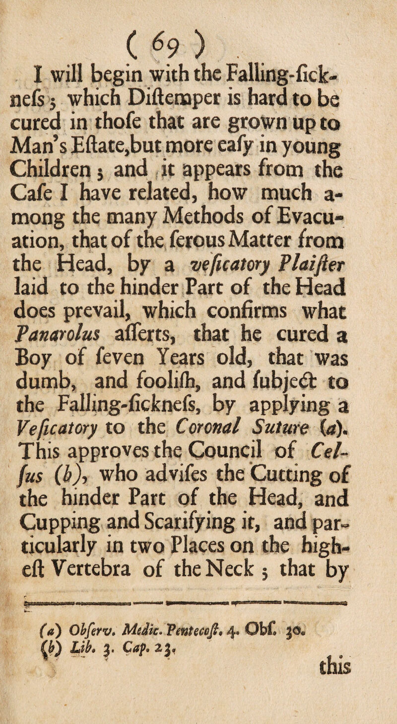 I will begin with the Falling-fick- nefs 5 which Diftemper is hard to be cured in thofe that are grown up to Man’s Eftate,but more eafy in young Children 5 and f it appears from the Cafe I have related, how much a- mong the many Methods of Evacu¬ ation, that of the ferous Matter from the Head, by a veficatory Plaifter laid to the hinder Part of the Head does prevail, which confirms what Panarolus aflerts, that he cured a Boy of feven Years old, that was dumb, and foolifh, and fubjeft to the Falling-ficknefs, by applying a Veficatory to the Coronal Suture (a). This approves the Council of Cel- fus (b), who advifes the Cutting of the hinder Part of the Head, and Cupping and Scarifying it, and par» ticularly in two Places on the high- eft Vertebra of the Neck j that by (a) Obferv. Medic. Ventecofl, 4. Obf. go* Lik g* Cup. 2g* this