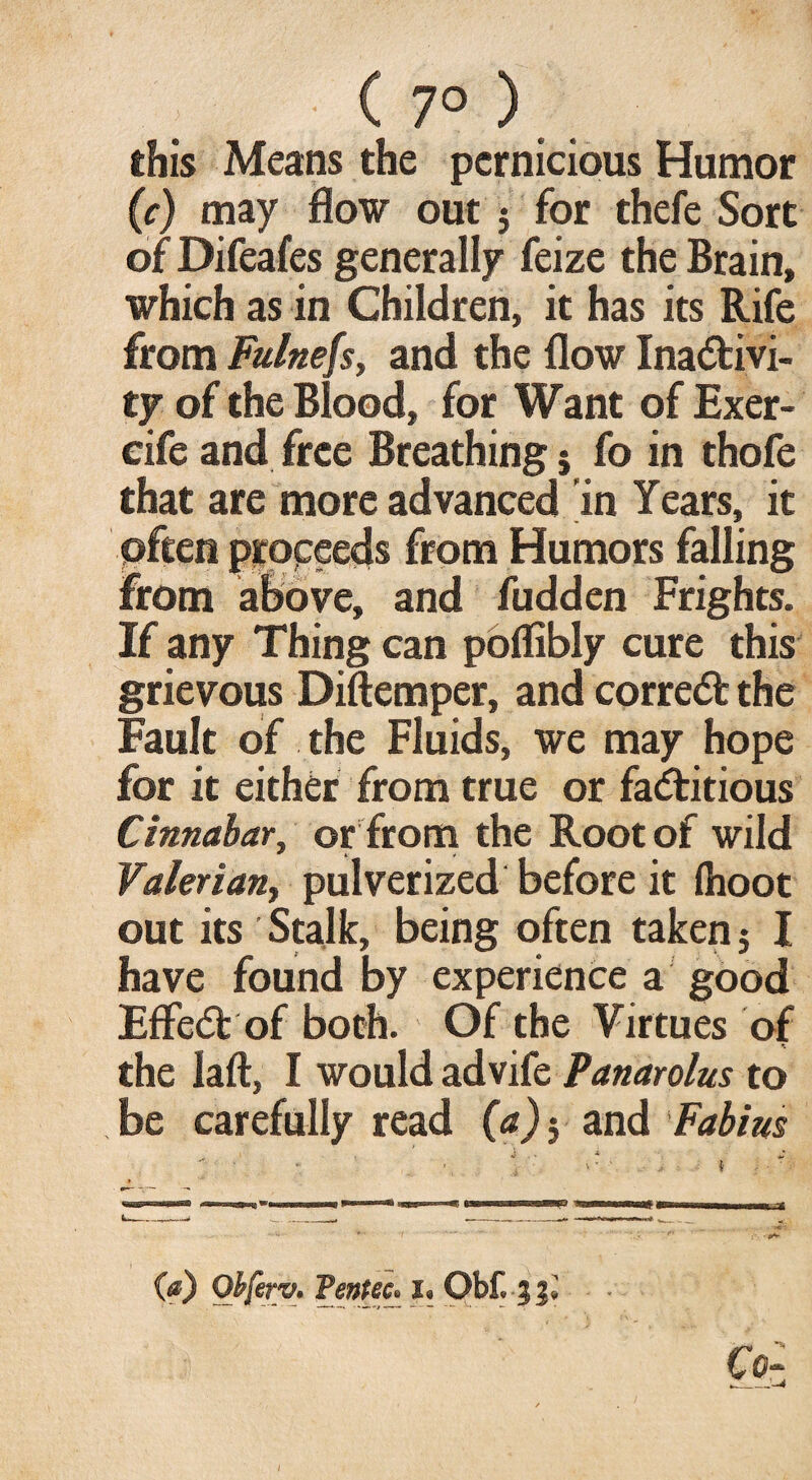 C 7° ) this Means the pernicious Humor (c) may flow out $ for thefe Sort of Difeafes generally feize the Brain, which as in Children, it has its Rife from Fulnefs, and the flow Inactivi¬ ty of the Blood, for Want of Exer- cife and free Breathing 5 fo in thofe that are more advanced in Years, it often proceeds from Humors falling from above, and fudden Frights. If any Thing can poflibly cure this grievous Diftemper, and correct the Fault of the Fluids, we may hope for it either from true or factitious Cinnabar, or from the Root of wild Valerian, pulverized before it {hoot out its Stalk, being often taken 5 I have found by experience a good EffeCt of both. Of the Virtues of the laft, I would advife Panarolus to . be carefully read (a) j and Fabius - *r - - .. fi ■.-.■a*' (a) Ofrferv. Tentec. i. Obf. 3?» ■ ' ‘ ■ '■ ' c<h Z_M