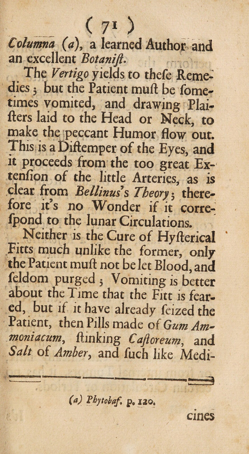 Columna (a), a learned Author and an excellent Botanijl. The Vertigo yields to thefe Reme¬ dies ; but the Patient muft be forne- times vomited, and drawing Plai- fters laid to the Head or Neck, to make the peccant Humor flow out. This is a Diftemper of the Eyes, and it proceeds from the too great Ex-' tenfion of the little Arteries, as is clear from Bellinuss Theory 5 there¬ fore it s no Wonder if it corre- fpond to the lunar Circulations. Neither is the Cure of Hyfterical Fitts much unlike the former, only the Patient muft not be let Blood, and feldom purged 3 Vomiting is better about the Time that the Fitt is fear¬ ed, but if it have already feized the Patient, then Pills made of Gum Am- moniacum, (linking Caftoreum, and Salt of Amber, and fuch like Medi- (a) Tbpoiaf. p, 120, cines