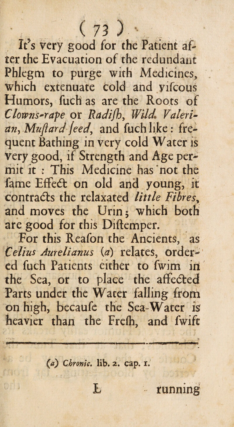 It?s very good for the Patient af¬ ter the Evacuation of the redundant Phlegm to purge with Medicines, which extenuate cold and vifcous Humors, fuch as are the Roots of Clowns-rape or Radifb, Wild Valeri- an, Muflard feed, and fuch like: fre¬ quent Bathing in very cold Water is very good, if Strength and Age per¬ mit it : This Medicine has not the fame EfFedt on old and young, it contradis the relaxated little Fibres, and moves the Ur in j which both are good for this Diftemper. For this Reafon the Ancients, as Celius Aurelianus (a) relates, order¬ ed fuch Patients either to fwim in the Sea, or to place the afFedted Parts under the Water falling from on high, becaufe the Sea-Water is heavier than the Frelh, and fwifc ,:V • - •• ?■■■-• ■f»' ni l » L «■■■■ ■ , '1 - ) (a) Chronic, lib, z, cap. i. L running