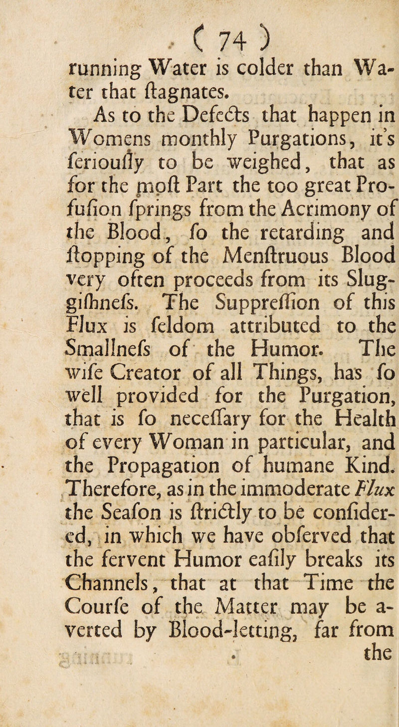 running Water is colder than Wa¬ ter that ftagnates. As to the Defers that happen in Womens monthly Purgations, it’s ferioully to be weighed, that as for the moil Part the too great Pro¬ fusion fprings from the Acrimony of the Blood , fo the retarding and flopping of the Menftruous Blood very often proceeds from its Slug- gilhnefs. The Suppreflion of this Flux is feldom attributed to the Smallnefs of the Humor. The wife Creator of all Things, has fo well provided for the Purgation, that is fo neceffary for the Health of every Woman in particular, and the Propagation of humane Kind. Therefore, as in the immoderate Flux the Seafon is ftridtly to be confider- ed, in which we have obferved that the fervent Humor eafily breaks its Channels, that at that Time the Courfe of the Matter may be a- verted by Blood-letting, far from