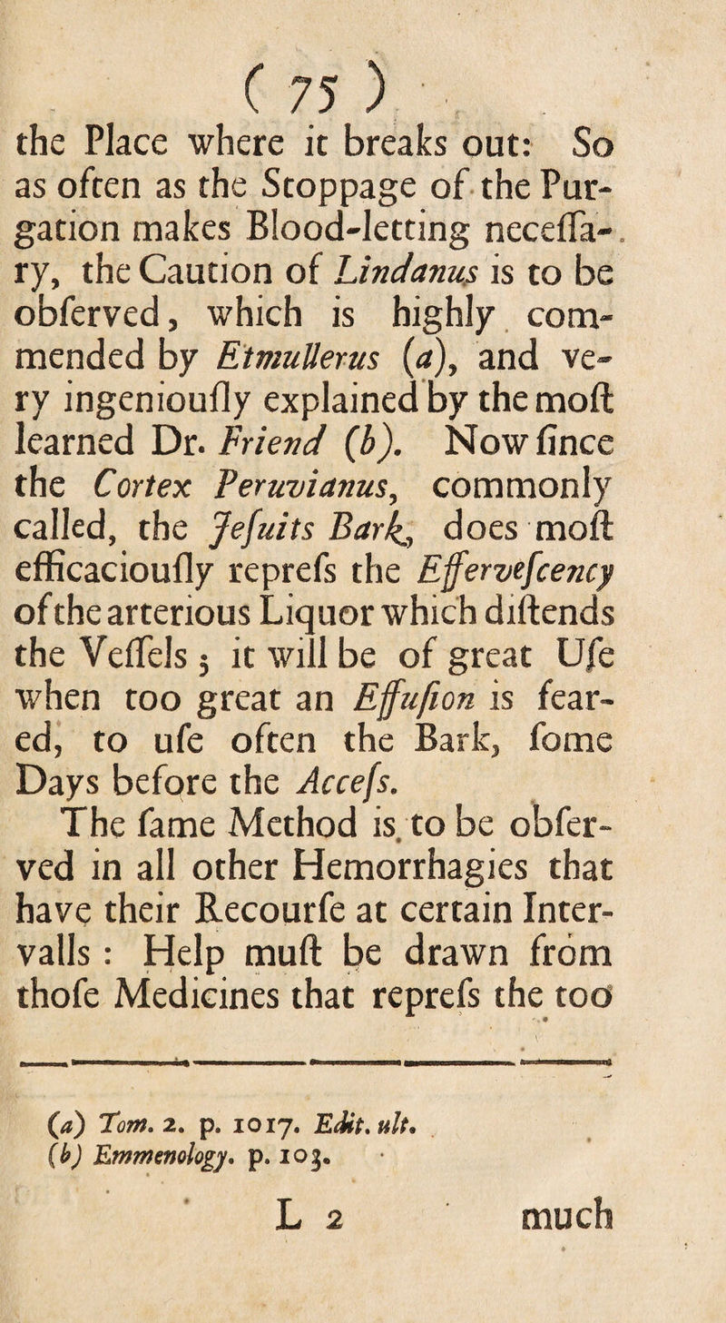 the Place where it breaks out: So as often as the Stoppage of the Pur¬ gation makes Blood-letting necefia- ry, the Caution of Lindanus is to be obferved, which is highly com¬ mended by Etmullerus (<*), and ve¬ ry ingenioufly explained by the moft learned Dr. Friend (b). Nowfince the Cortex Peruvianus, commonly called, the Jefuits Bark,, does moft efficacioufly reprefs the Effervefcency of the artenous Liquor which diftends the Veftels j it will be of great Ufe when too great an Effufion is fear¬ ed, to ufe often the Bark, fome Days before the Accefs. The fame Method is. to be obfer¬ ved in all other Hemorrhagies that have their Recourfe at certain Inter¬ vals : Help muft be drawn from thofe Medicines that reprefs the too (a) Tom. 2. p. 1017. Edit, ult* (b) Emmenology. p. 103. ' L 2 much