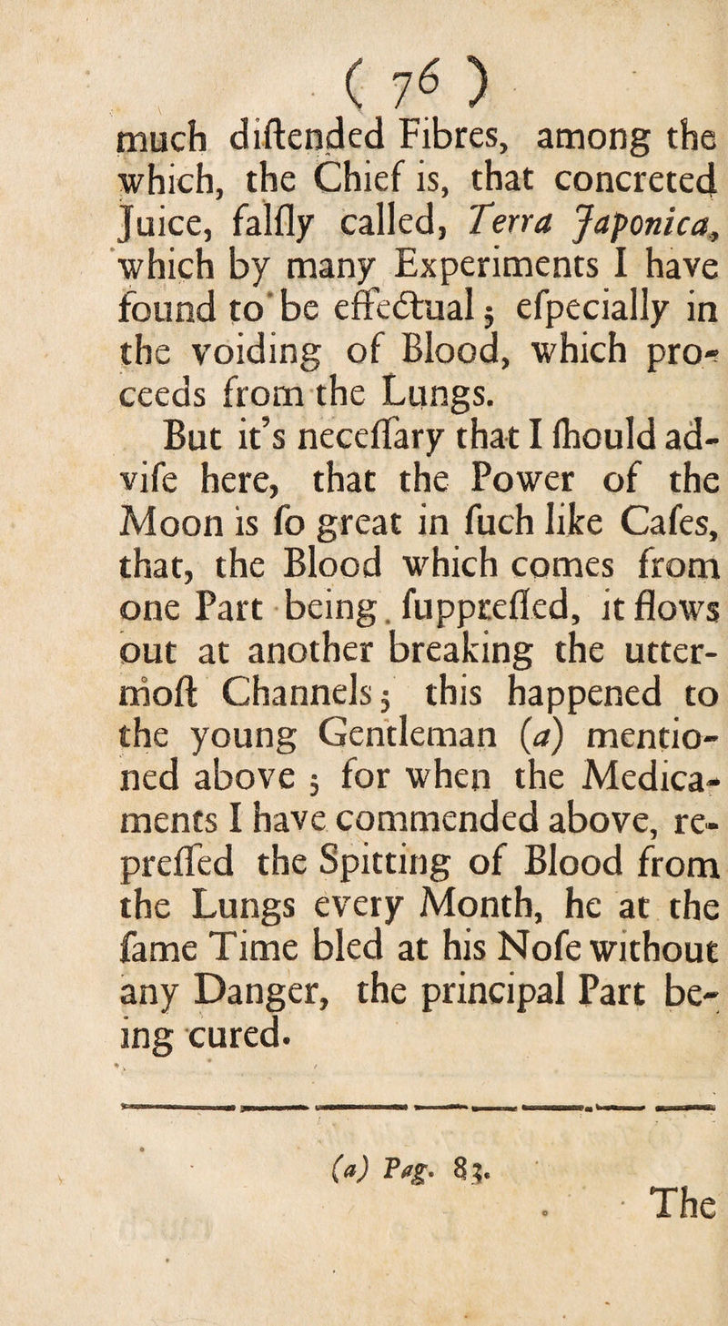 much diftended Fibres, among the which, the Chief is, that concreted Juice, falfly called, Terra Japonica, which by many Experiments I have found to' be effectual j efpecially in the voiding of Blood, which pro-; ceeds from the Lungs. But it’s neceflary that I Ihould ad- vife here, that the Power of the Moon is fo great in fuch like Cafes, that, the Blood which comes from one Part being. fupprefled, it flows out at another breaking the utter- nioft Channels 5 this happened to the young Gentleman (a) mentio¬ ned above 5 for when the Medica¬ ments I have commended above, re- prelfed the Spitting of Blood from the Lungs every Month, he at the fame Time bled at his Nofe without any Danger, the principal Part be¬ ing cured. • >. * t (a) Tug. The