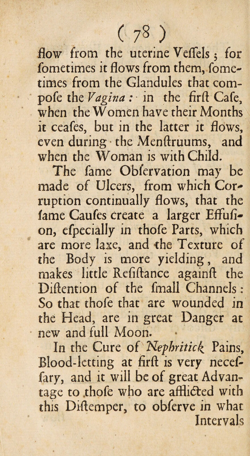 ( 7« ) flow from the uterine Veflels 5 for fometimes it flows from them, fome- times from the Glandules that com- pofe the Vagina : in the fir ft Cafe, when the Women have their Months it ceafes, but in the latter it flows, even during • the Menftruums, and when the Woman is with Child. The fame Obfervation may be made of Ulcers, from which Cor¬ ruption continually flows, that the fame Caufes create a larger Efliifi- on, efpecially in thofe Parts, which are more laxe, and the Texture of the Body is more yielding, and makes little Refiftance againft the Diftention of the fmall Channels: So that thofe that are wounded in the Head, are in great Danger at new and full Moon. In the Cure of Nephritic^ Pains, Blood-letting at firft is very necef- fary, and it will be of great Advan¬ tage to .thofe who are afflicted with this Diftemper, to obferve in what Intervals