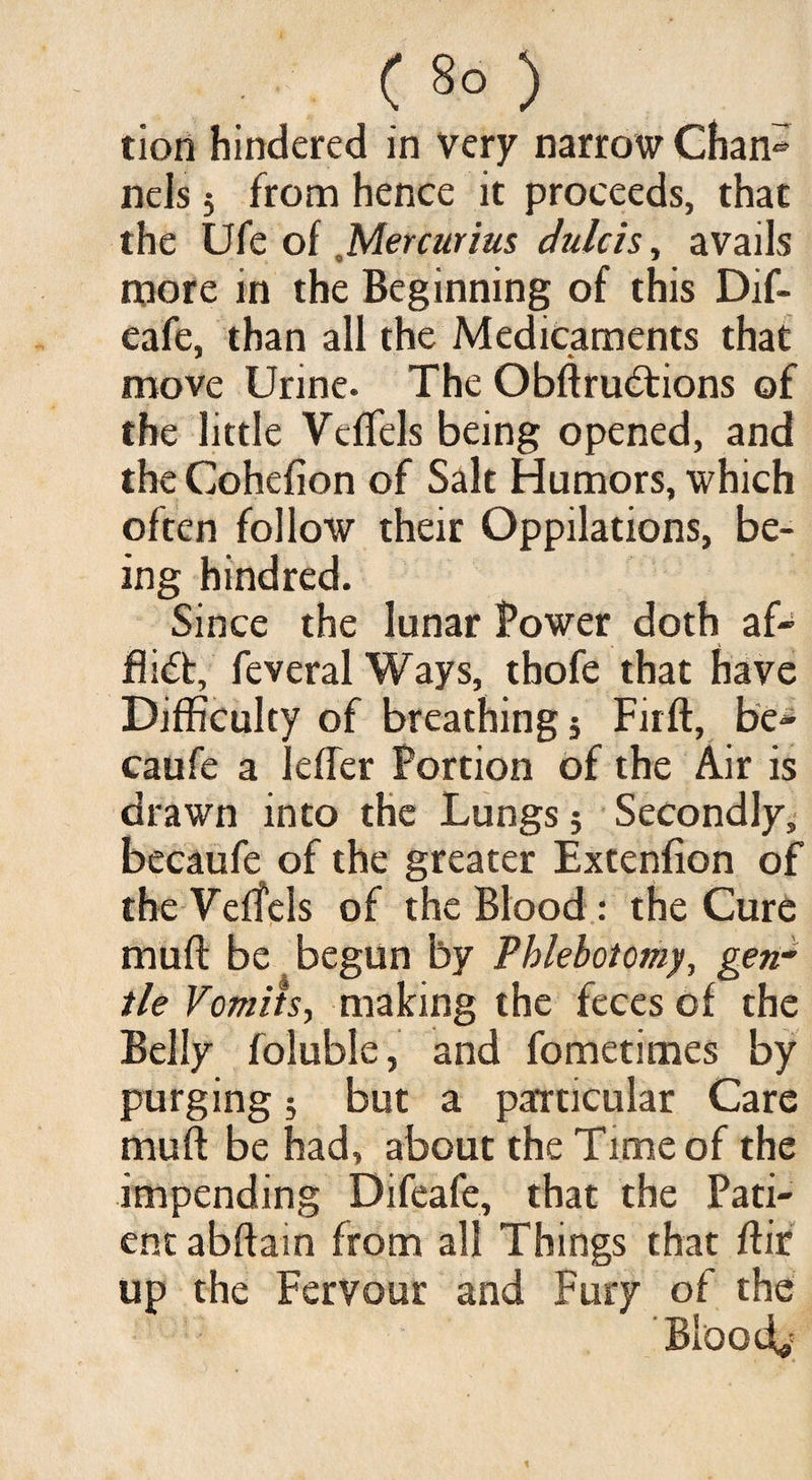 tion hindered in very narrow Chan® nels 5 from hence it proceeds, that the Ufe of Mercurius dulcis, avails more in the Beginning of this Dif- eafe, than all the Medicaments that move Urine. The Obffrudtions of the little Veffels being opened, and the Cohefion of Salt Humors, which often follow their Oppilations, be¬ ing hindred. Since the lunar Power doth af¬ flict, feveral Ways, thofe that have Difficulty of breathing 5 Firft, be- caufe a lefler Portion of the Air is drawn into the Lungs; Secondly, becaufe of the greater Extenfion of the Veffels of the Blood : the Cure muff be begun by Phlebotomy, gen¬ tle Vomits, making the feces of the Belly foluble, and fometimes by purging 5 but a particular Care muff be had, about the Time of the impending Difeafe, that the Pati¬ ent abffain from all Things that ffir up the Fervour and Fury of the