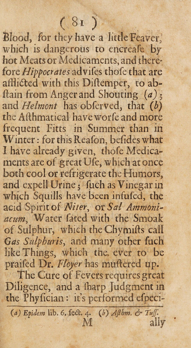 ( 8! ) Blood, for they have a little Reaver] which is dangerous to encreafe by hot Meats or Medicaments, and there*’ forc Hippocrates advifes thofe that are afflicted with this Diftemper, to ab- ttain from Anger and Shouting (a)- and Helmont has obferved, that (b) the Afthmatical have worfe and more frequent Fitts in Summer than in Winter: for this Reafon, befides what I have already given, thofe Medica¬ ments are of great Ufe, which at once both cool or refrigerate the Humors, and expell Urine 5 fuch as Vinegar in which Squills have been infufed, the acid Spirit of Niter, or Sal Amnioni- acum, Water fated with the Smoak of Sulphur, which the Chymifts call Gas Sulphuris, and many other fuch like Things, which the, ever to be praifed Dr. Floyer has muttered up. The Cure of Fevers requires great Diligence, and a (harp Judgment in the Phyfician: it’s performed efpeci- (a) Epdem lib, 6. fe<$t 4. (b) Afihm. & Tujjl M ' ally