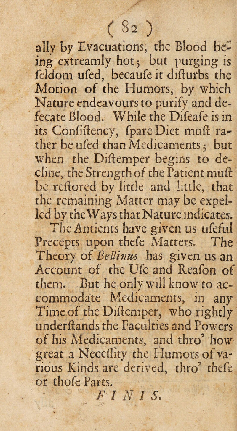 ally by Evacuations, the Blood be¬ ing extreamly hot; but purging is feldom ufed, becaufe it difturbs the Motion of the Humors, by which Nature endeavours to purify and de¬ fecate Blood. While the Difeafe is in its Confiftency, fpare Diet mull ra¬ ther be ufed than Medicaments; but when the Diftemper begins to de¬ cline, the Strength of the Patient mud be reftored by little and little, that the remaining Matter may be expel¬ led by the Ways that Nature indicates. The Antients have given us ufeful Precepts upon thefe Matters. The Theory of BeUinits has given us an Account of the Ufe and Reafon of them. But he only will know to ac¬ commodate Medicaments, in any Time of the Diftemper, who rightly underftands the Faculties and Powers of his Medicaments, and thro’ how great a Neceffity the Humors of va¬ rious Kinds are derived, thro’ thefe or thofe Parts. FINIS,