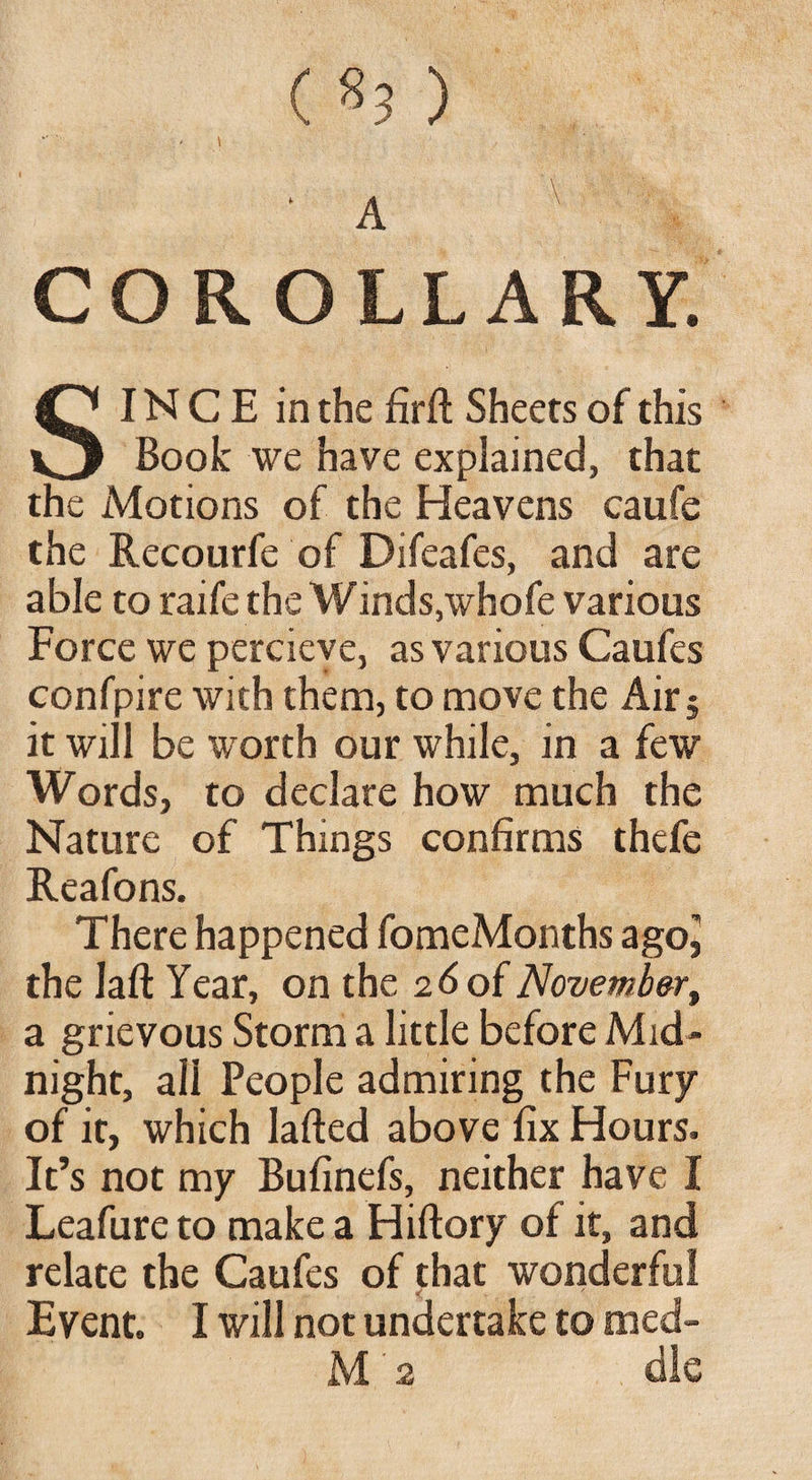 ( «3 ) COROLLARY. SINC E in the firft Sheets of this Book we have explained, that the Motions of the Heavens caufe the Recourfe of Difeafes, and are able to raife the Winds,whofe various Force we percieve, as various Caufes confpire with them, to move the Air$ it will be worth our while, in a few Words, to declare how much the Nature of Things confirms thefe Reafons. There happened fomcMonths ago^ the laft Year, on the 2d of November, a grievous Storm a little before Mid¬ night, ali People admiring the Fury of it, which lafted above fix Hours. It’s not my Bufinefs, neither have I Leafure to make a Hiftory ot it, and relate the Caufes of that wonderful Event. I will not undertake to med- M 2 die