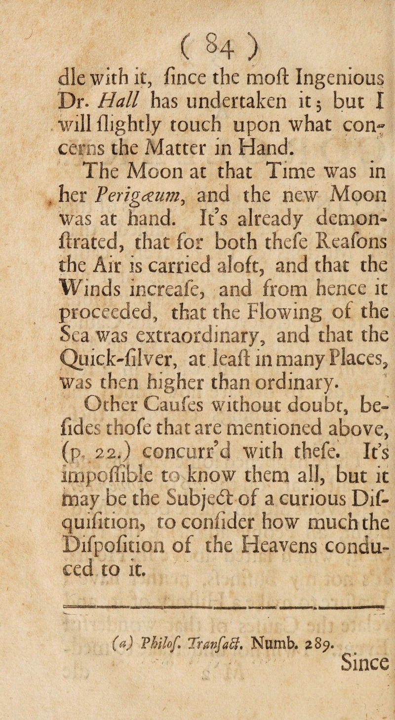 ( 34 ) die with it, fince the moft Ingenious Dr. Hall has undertaken it; but I will flightly touch upon what con~ cenis the Matter in Hand. The Moon at that Time was in , her Perigczum, and the new Moon was at hand. It’s already demon- ftrated, that for both thefe Reafons the Air is carried aloft, and that the Winds increafe, and from hence it proceeded, that the Flowing of the Sea was extraordinary, and that the Quick-filver, at leaft in many Places, was then higher than ordinary. Other Caufes without doubt, be- fides thofe that are mentioned above, (p 22.) concurr’d with thefe. It’s impoflible to know them all, but it may be the Subject of a curious Dif- quifition, to confider how much the Difpofition of the Heavens condu¬ ced to it. (a) Vhilof. Tranfaff, Numb, z 89. Since