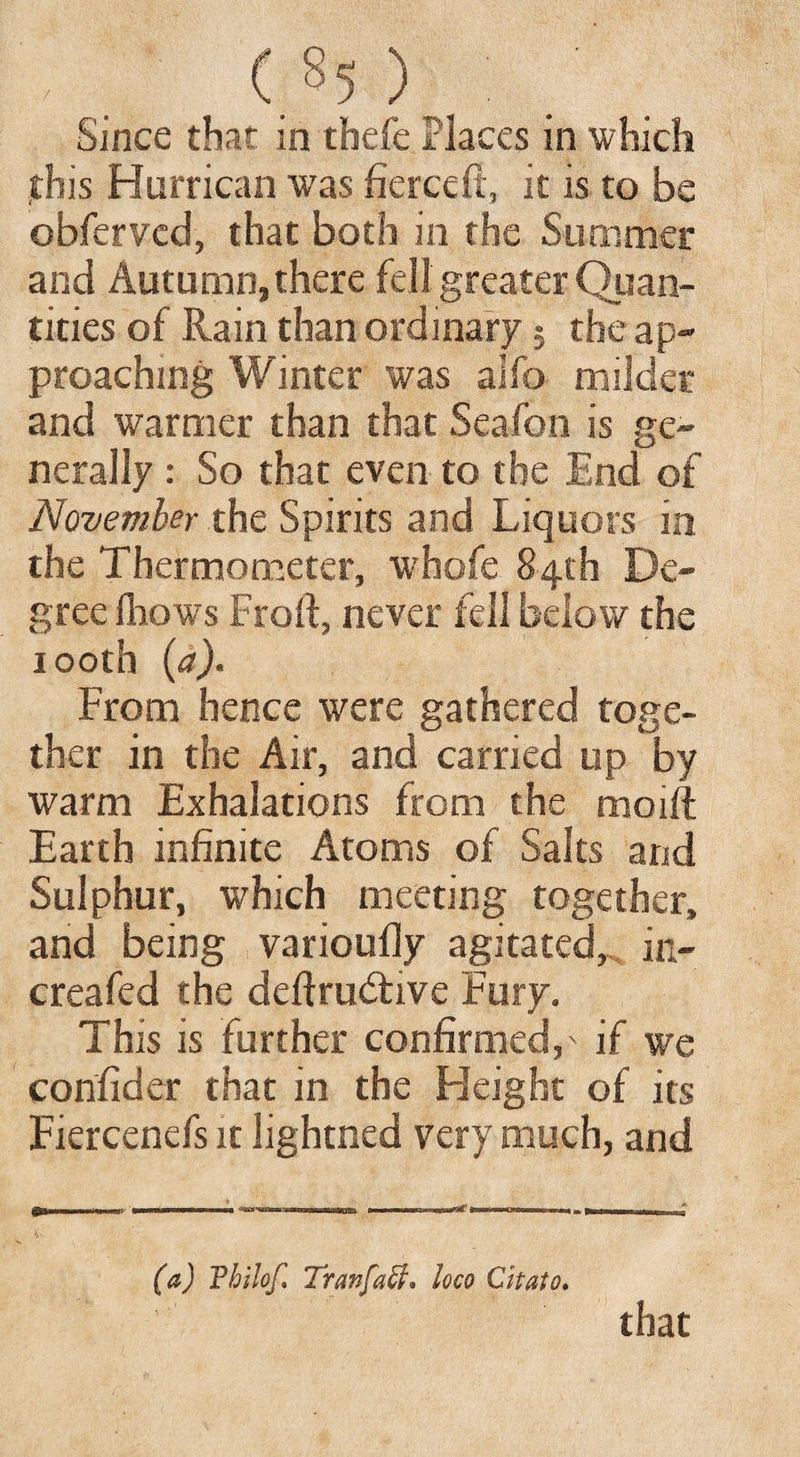 . ( s5 ) Since that in thefe Places in which this Hurrican was fierce ft, it is to be obferved, that both in the Summer and Autumn, there fell greater Quan¬ tities of Rain than ordinary $ the ap¬ proaching Winter was alfo milder and warmer than that Seafon is ge¬ nerally : So that even to the End of November the Spirits and Liquors in the Thermometer, whofe 84th De¬ gree fhows Fro ft, never fell below the rootb (a). From hence were gathered toge¬ ther in the Air, and carried up by warm Exhalations from the moift Earth infinite Atoms of Salts and Sulphur, which meeting together, and being varioufly agitated, in- creafed the deftrudtive Fury. This is further confirmed,' if we confider that in the Height of its Fiercenefs it lightned very much, and iflT, 1,1 I, ... H 1----M I —I.nwin^r >■■■ I Mill,, » ..1. * (a) Fhilof, Tranfaff* loco Citato* that