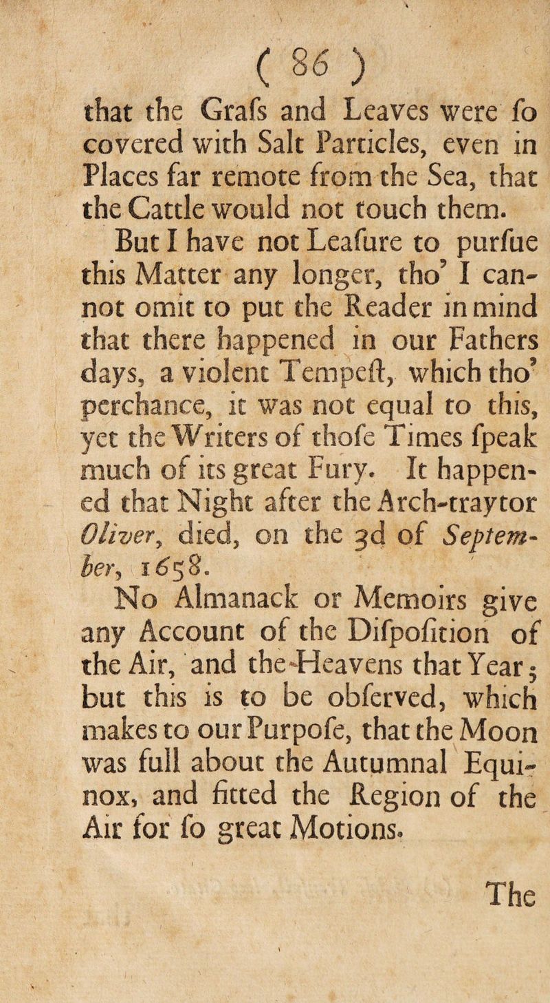 that the Grafs and Leaves were fo covered with Salt Particles, even in Places far remote from the Sea, that the Cattle would not touch them. But I have not Leafure to purfue this Matter any longer, tho’ I can¬ not omit to put the Reader in mind that there happened in our Fathers days, a violent Temped:, which tho’ perchance, it was not equal to this, yet the Writers of thofe Times fpeak much of its great Fury. It happen¬ ed that Night after the Arch-tray tor Oliver y died, on the 3d of Septem¬ ber 1658. No Almanack or Memoirs give any Account of the Difpofition of the Air, and the-Heavens that Year 5 but this is to be obferved, which makes to ourPurpofe, that the Moon was full about the Autumnal Equi¬ nox, and fitted the Region of the Air for fo great Motions. The