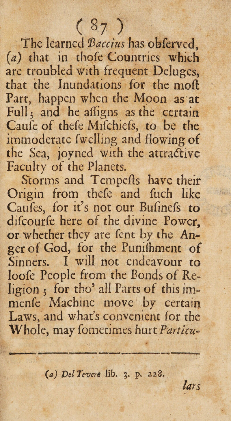 ( §7 ) The learned Maecius has obferved, (a) that in thofe Countries which are troubled with frequent Deluges, that the Inundations for the moft Part, happen when the Moon as at Full 5 and he afligns as the certain Caufe of thefe Mifchiefs, to be the immoderate fwelling and flowing of the Sea, joyned with the attractive Faculty of the Planets. Storms and Tempefts have their Origin from thefe and fuch like Caufes, for it’s not our Bufinefs to difeourfe here of the divine Power, or whether they are fent by the An¬ ger of God, for the Punifhment of Sinners. I will not endeavour to loofe People from the Bonds of Re¬ ligion 5 for tho’ all Parts of this im- menfe Machine move by certain Laws, and what’s convenient for the Whole, may fometimes hurt Tarticu- (a) DelTevere lib. 3. p« 228, lars