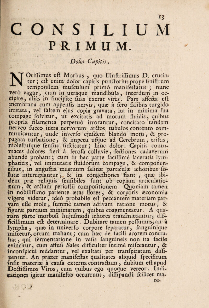 CONSILIUM PRIMUM. Dolor Capitis. NOtiffimus eft Morbus , quo IIluftriiTimus D. crucia¬ tur; efl: enim dolor capitis pun£lorius prope liniftrum temporalem mufculum primo manifeftatus ; nunc vero vagus, cum in utraque mandibula, interdum in oc- tipite, alias in fincipite fuas exerat vires. Pars afFe£la eft membrana cum appenfis nervis, quae a fero falibus turgido irritata, vel faltem ejus copia gravata, ita in minima fua compage folvitur, ut excitatis ad motum fluidis, quibus propria filamenta perpetuo irrorantur, concitato tandem nerveo fucco intra nervorum ar£tos tubulos contento com¬ municantur, unde inverfo ejufdem blando motu, Sc pro¬ pagata turbatione, Sc impetu ufque ad Cerebrum, triilis, moleftufque fenfus fufcitatur; hinc dolor. Capitis contu¬ maces dolores fieri; a ferofa colluvie, fediones cadaveruni abunde probant; cum in hac parte facillime laceratis lym¬ phaticis, vel immutatis fluidorum compage, 6c componen¬ tibus, in anguftia meatuum falinx particulas ichoribus fo- lutas intercipiantur ,, 6c ita congefliones fiant , quae ibi¬ dem prae reliquis fenfibiles funt ob copiam articulatio¬ num, 6c arulam perioftii compofitionem. Quoniam tamen in nobiliffimo patiente astas floret, & corporis aeconomia vigere videtur, ideo probabile efl: peccantem materiam par¬ vam efle mole, fumme tamen aflivam ratione motus, & figurae partium minimarum, quibus coagmentatur. A qua¬ tiam parte morbofi hujufmodi ichores tranfmittantur, dif¬ ficillimum efl determinare. Dubitare tamen poflumus,an a lympha, quae in univerfo corpore feparatur, fanguinique mifcetur, ortum trahant; cum haec de facili acorem contra¬ hat, qui fermentatione in vafis fanguineis non ita facile evincitur, cum affufi Sales difficulter intime mifceantur, & inconfpicui reddantur, vel exaltati per tranfpiratum diffi- pentur. An praeter manifeflas qualitates aliquid fpecificum infit materiae a caufa externa contraflum, dubium efl apud Dofliffimos Viros, cum quibus ego quoque vereor. Indi¬ cationes igitur manifeflas occurrunt, diflipandi fcilicet ma-