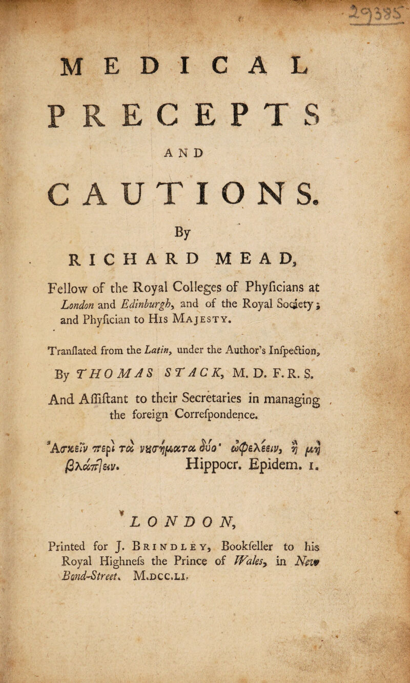 MEDICAL PRECEPTS AND CAUTIONS. By RICHARD MEAD, Fellow of the Royal Colleges of Phyficians at London and Edinburgh, and of the Royal Society ; and Phyfician to His Majesty. Tranflated from the Latin, under the Author’s Infpe<5tion* By THOMAS STACK, M. D. F.R. S. And Afliftant to their Secretaries in managing the foreign Correfpondence. SA<rXt7v TTSpt TOO VwSjfAOlTOL Mo* tofi&XeMj 7] {A,% fiXcrnleat* Hippocr, Epidem. i, *LONDON, Printed for J. Brindley, Bookfeller to his Royal Highnefs the Prince of Walesy in New Bond-Street* M,dcc»li?