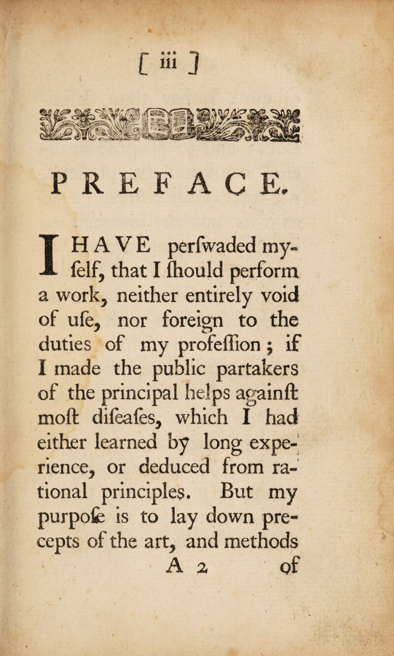 PREFACE. HAVE perfwaded my- felf, that I fhould perform a work, neither entirely void of ule, nor foreign to the duties of my profeffion; if I made the public partakers of the principal helps againft moft difeafes, which I had either learned by long expe¬ rience, or deduced from ra¬ tional principles. But my purpofe is to lay down pre¬ cepts of the art, and methods A z of )