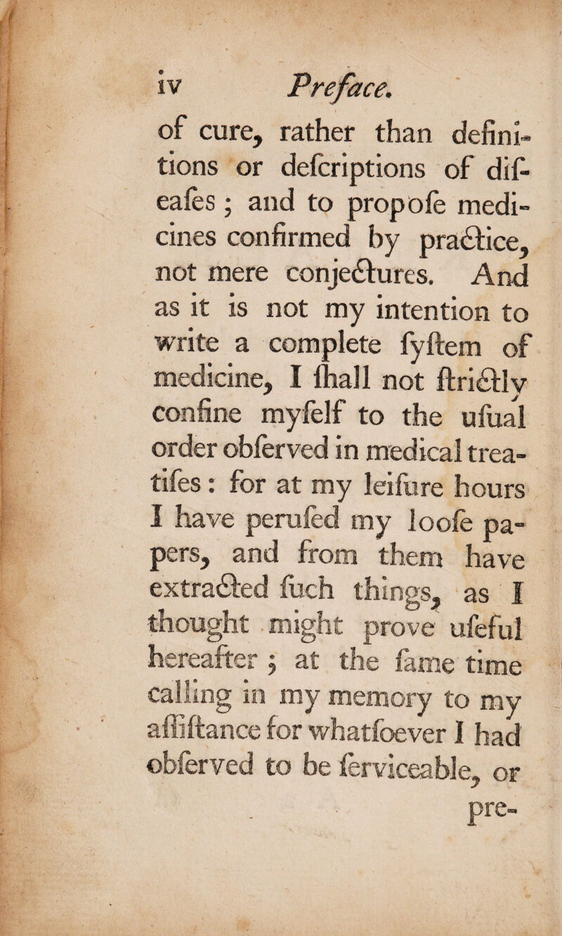 of cure, rather than defini* tions or defcriptions of dif- eafes; and to propole medi¬ cines confirmed by practice, not mere conje&ures. And as it is not my intention to write a complete fyftem of medicine, I ftiall not ftri&lv confine myfelf to the ufual order obferved in medical trea¬ ties : for at my leifure hours I have perufed my loole pa¬ pers, and from them have extracted fuch things, as I thought might prove ufeful hereafter \ at the lame time calling in my memory to my affiftance for whatfoever I had