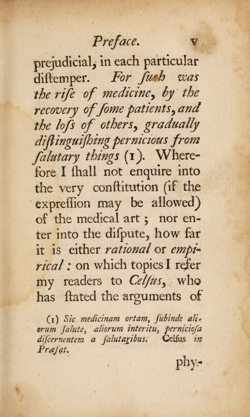 I Preface. v prejudicial, in each particular diftemper. For Jush was the rife of medicine, by the recovery of fome patients, and the lofs of others, gradually diflinguijhing pernicious from falutary things (i). Where» fore I (hall not enquire into the very conftitution (if the expreffion may be allowed} of the medical art 5 nor en¬ ter into the difpute, how far it is either rational or empi-* rical: on which topics I refer my readers to Celfus, who has ftated the arguments of (1) Sic medicinam ortam, fubinde alit orum falute, aliorum interitu, pernicioja difcernentem a Jalutaiibus, Celfu.s in Prajqt.