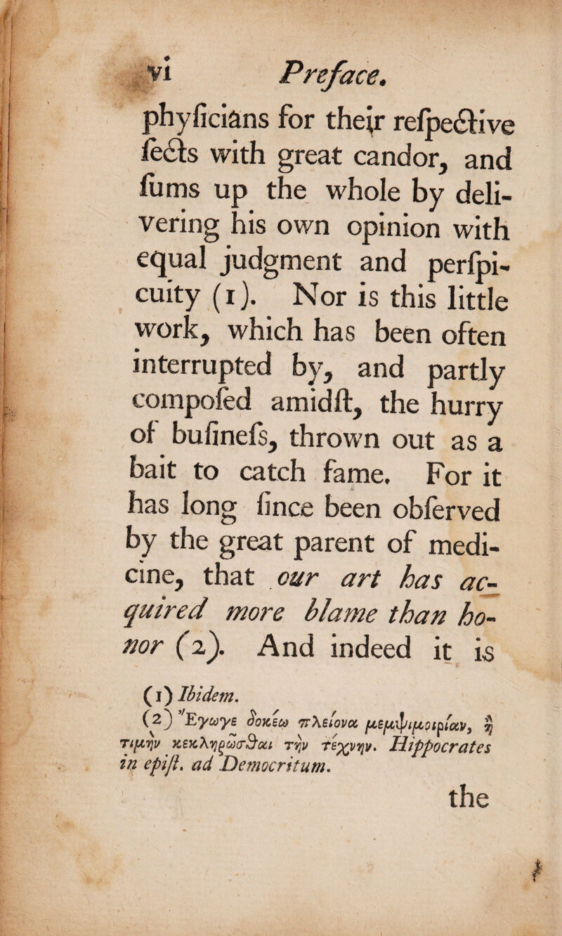 phyficians for thejr refpediive with great candor, and films up the whole by deli¬ vering his own opinion with equal judgment and perlpi- cuity (i). Nor is this little work, which has been often interrupted by, and partly compofed a mid ft, the hurry of bufinefs, thrown out as a bait to catch fame. For it has long fince been obferved by the great parent of medi¬ cine, that our art has ac¬ quired more blame than ho¬ nor (2). And indeed it is (1) Ibidem. (2) ’fEyuye Hoksco irXefom fABfjefyifJLpifUv, $ Ttpyjv xeK\y]()U(r9'(zt ryv te^vTjv. Hippocrates in epiji. ad Democritum. t