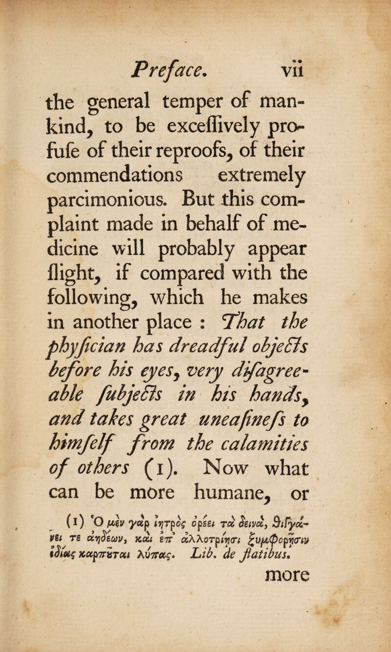 the general temper of man¬ kind, to be exceffively pro- fufe of their reproofs, of their commendations extremely parcimonious. But this com¬ plaint made in behalf of me¬ dicine will probably appear flight, if compared with the following, which he makes in another place : 'That the phyfician has dreadful objedls before his eyes, very dfagree¬ able fubjeBs in his hands, and takes great uneafmefs to himfelf from the calamities of others (i). Now what can be more humane, or i (i) 'O vh yxp iTjTfog opsei roc Stivx, SiTydr Vtl TS OtTjSeuVi XXL S7T xWOTpWtTL ^VfJLQopYgTW xufTriTcu Aw?. Lib. de Jiatibus. more