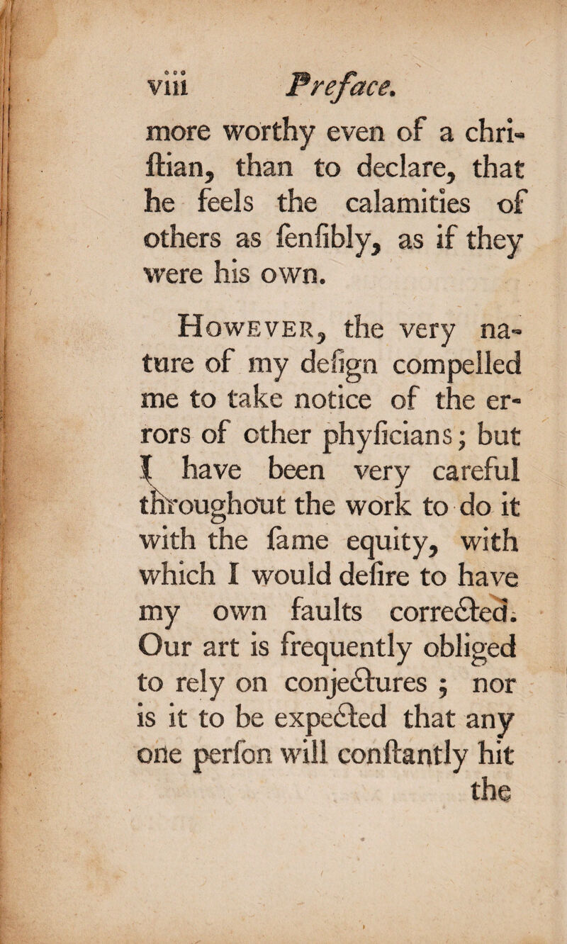 ©ea Vlll more worthy even of a chri- ftian, than to declare, that he feels the calamities of others as fenlibly, as if they were his own. However, the very na¬ ture of my defign compelled me to take notice of the er¬ rors of ether phyficians; but ^ have been very careful throughout the work to do it with the lame equity, with which I would delire to have my own faults corrected; Our art is frequently obliged to rely on conje&ures ; nor is it to be expeCted that any one perfen will conftantly hit the