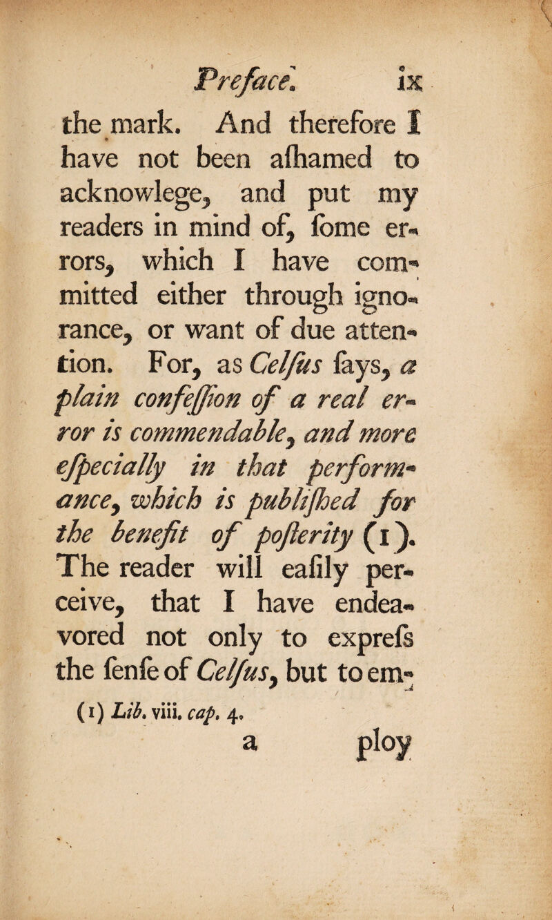 the mark. And therefore I have not been afhamed to acknowlege, and put my readers in mind of, fome er« rors, which I have com¬ mitted either through igno¬ rance, or want of due atten¬ tion. For, as Celfus lays, a plain confeffion of a real er~ ror is commendable, and more efpecially in that perform* ance, which is pubhjhed for the benefit of pofterity (i). The reader will eafily per¬ ceive, that I have endea¬ vored not only to exprels the fenfe of Celfus, but to em- (i) Lib. ym. cap. 4. a