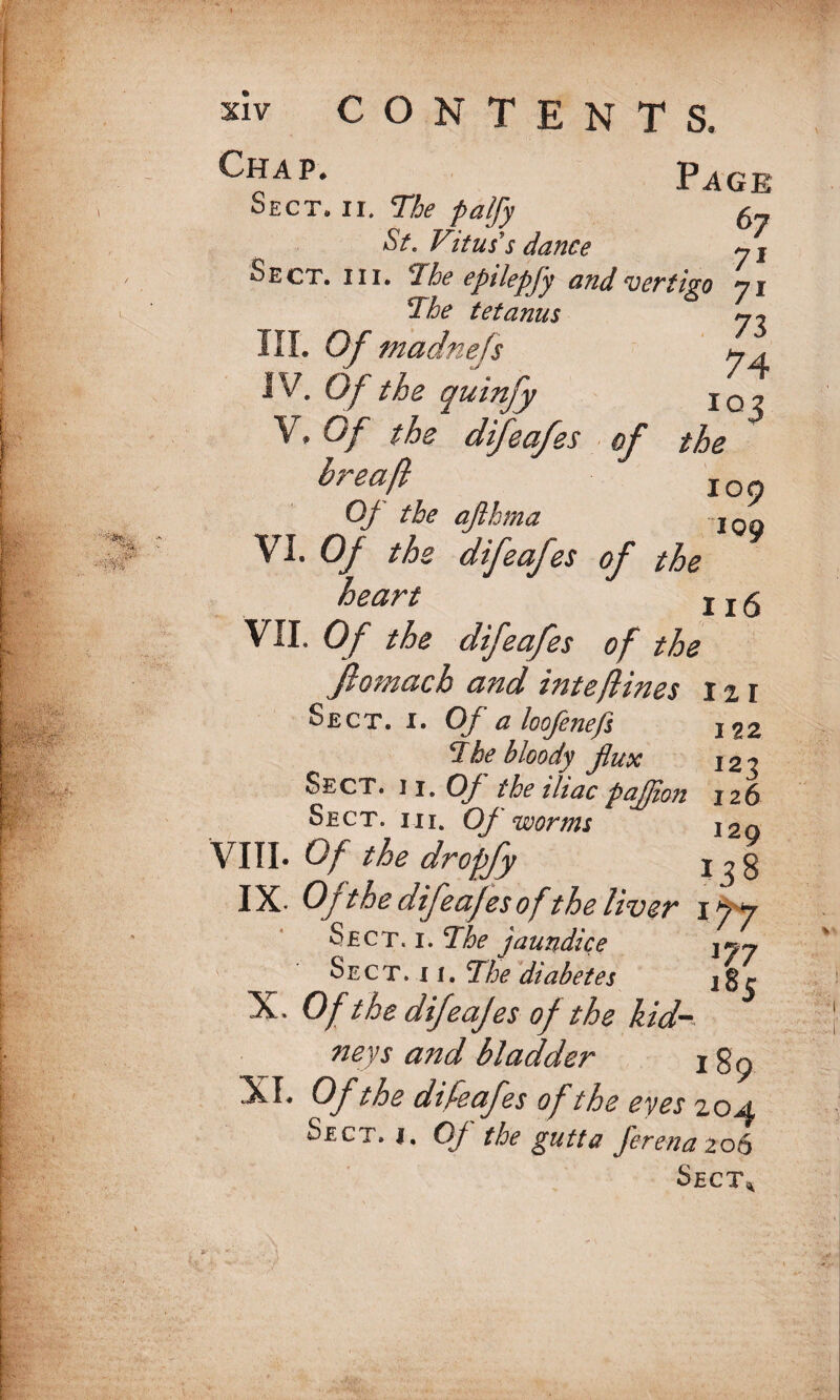 Page Sect. ii. The palfy 5- St. Vitus’s dance y j Sect. hi. The epilepfy and vertigo yi 73 74 102 the 109 109 The tetanus III. Of madnefs IV. Of the quinfy V. Of the difeaj res of hreaft Of the aflhma VI. Of the difeafes of the heart 1 x5 VII. Of the difeafes of the Jlomach and inteftines 121 Sect. i. Of a loofenefs 122 The bloody flux 120 Sect. ii. Of the iliac paflion 126 Sect. mi. Of worms j2q VIII. Of the dropfy IX- Of the difeafes ofthe liver 197 Sect. i. The jaundice \jy ■' Sect. 11. The diabetes jgr X. Of the difeajes of the kid¬ neys and bladder r g 9 XI. Of the difeafes of the eyes 20 a Sect. 1. Of the gutta fer ena 206 Sect.