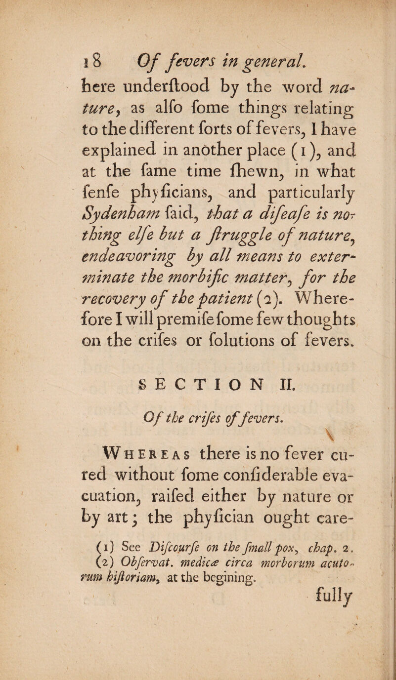 here underftood by the word na¬ ture y as alfo fome things relating to the different forts of fevers, I have explained in another place (i), and at the fame time fhewn, in what fenfe phyhcians, and particularly Sydenham faid, that a difeafe is nor thing elfe but a Jlruggle of nature endeavoring by all means to exter¬ minate the morbific matter, for the recovery of thepatient (a). Where¬ fore I will premife fome few thoughts on the crifes or folutions of fevers. SECTION II. Of the crifes of fevers. \ Whereas there is no fever cu¬ red without fome confjderable eva¬ cuation, raifed either by nature or by art; the phyfician ought care- (1) See Bifcourfe on the fmallpox, chap. 2. (2) Ob fervat, medic# circa morborum acuto ~ mm hiftoriam> at the begining, fully