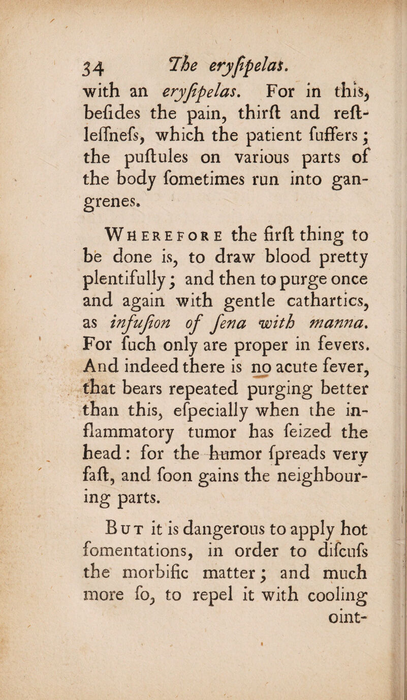 34 eryfpelas. with an eryfpelas. For in this, befides the pain, thirft and refl- leffnefs, which the patient fuffers; the puftules on various parts of the body fometimes run into gan¬ grenes. Wherefore the firfl thing to be done is, to draw blood pretty plentifully; and then to purge once and again with gentle cathartics, as infujion of Jena with manna. For fuch only are proper in fevers. And indeed there is no acute fever, that bears repeated purging better than this, especially when the in¬ flammatory tumor has feized the head: for the humor fpreads very faft, and foon gains the neighbour¬ ing parts. But it is dangerous to apply hot fomentations, in order to difcufs the morbific matter; and much more fo, to repel it with cooling oint- I
