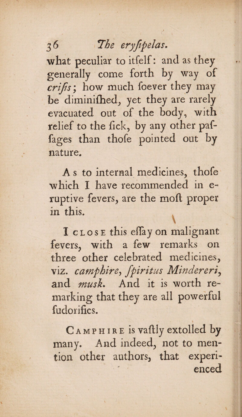 what peculiat to itfelf: and as they generally come lorth by way of crijis; how much foever they may be diminifhed, yet they are rarely evacuated out of the body, with relief to the lick, by any other paf- fages than thofe pointed out by nature. A s to internal medicines, thofe which I have recommended in e- ruptive fevers, are the moft proper in this. \ I close this eflay on malignant fevers, with a few remarks on three other celebrated medicines, viz. catnphire, fpiritus Mindereri, and mush. And it is worth re¬ marking that they are all powerful fudorifics. ■ fc Camphire is vaflly extolled by many. And indeed, not to men¬ tion other authors, that experi¬ enced