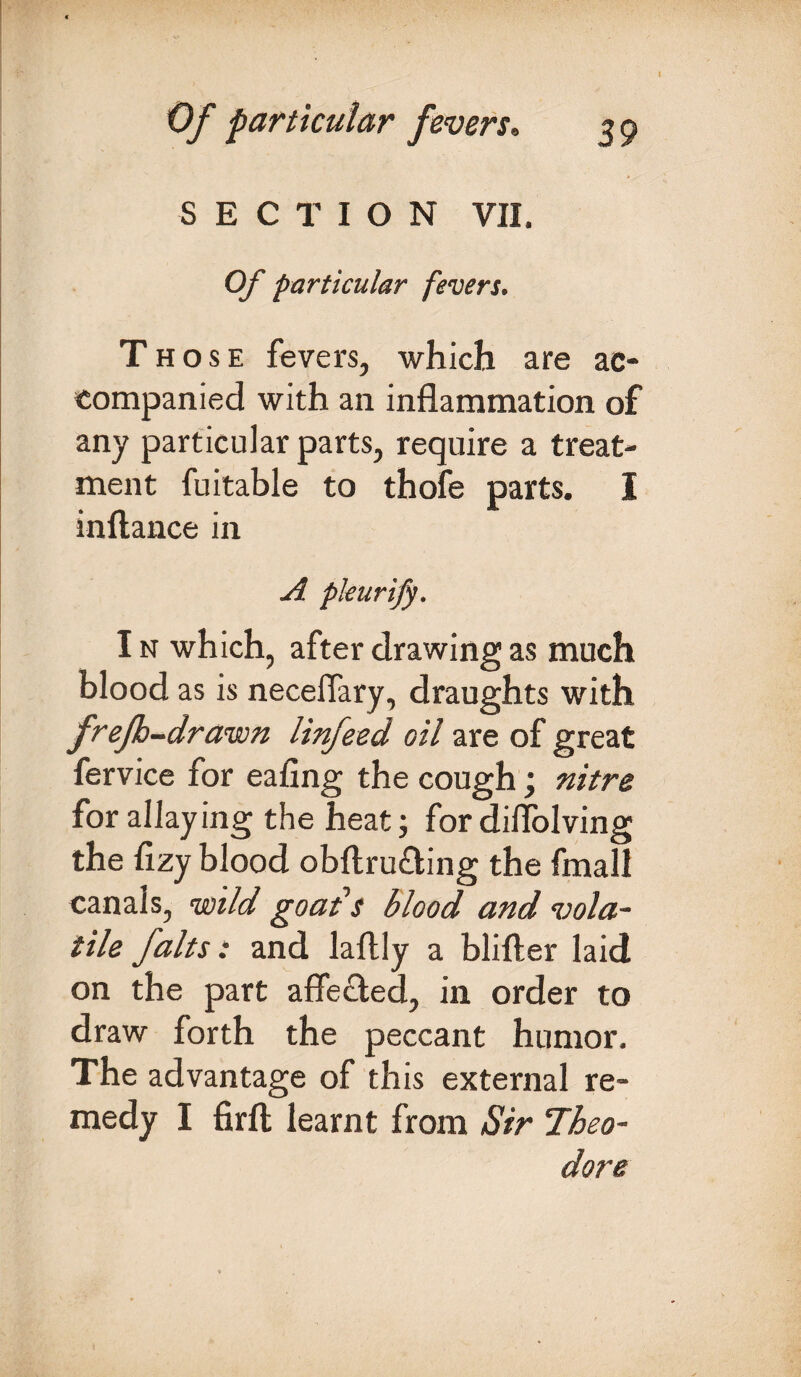 SECTION VII. Of particular fevers. Those fevers, which are ac¬ companied with an inflammation of any particular parts, require a treat¬ ment fuitable to thofe parts. I inftance in A pleurify. I n which, after drawing as much blood as is neceffary, draughts with frefh-drawn linfeed oil are of great fervice for eafing the cough; nitre for allaying the heat; for diflblving the flzy blood obftru&ing the fmall canals, wild goat’s blood and vola¬ tile falts: and laftly a blifter laid on the part affected, in order to draw forth the peccant humor. The advantage of this external re¬ medy I firfl; learnt from Sir Theo¬ dore