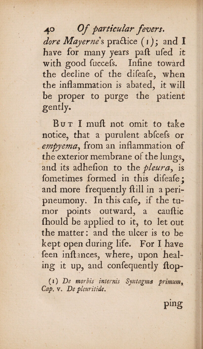 dore May erne's, pra&ice (j); and I have for many years paft ufed it with good fuccefs. Infine toward the decline of the difeafe, when the inflammation is abated, it will be proper to purge the patient But I mull not omit to take notice, that a purulent abfcefs or empyema, from an inflammation of the exterior membrane of the lungs, and its adhefion to the pleura, is fometimes formed in this difeafe; and more frequently ftill in a peri- pneumony. In this cafe, if the tu¬ mor points outward, a cauftic fhould be applied to it, to let out the matter: and the ulcer is to be kept open during life. For I have feen inftances, where, upon heal¬ ing it up, and confequently flop- (i) Be morbis internis Syntagma primum % Cap. v. Be pkuritide. ping