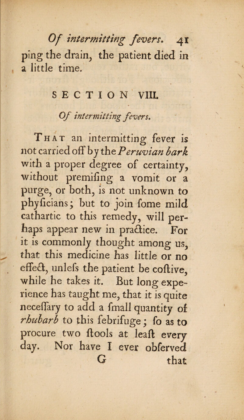 ping the drain, the patient died in a little time. SECTION VIIL *>* Of intermitting fevers. That an intermitting fever is not carried off by the Peruvian bark with a proper degree of certainty, without premifing a vomit or a purge, or both, is not unknown to phyficians; but to join fome mild cathartic to this remedy, will per¬ haps appear new in practice. For it is commonly thought among us, that this medicine has little or no effed, unlefs the patient be coftive, while he takes it. But long expe¬ rience has taught me, that it is quite neceffary to add a fmall quantity of rhubarb to this febrifuge; fo as to procure two ftools at leaft every day. Nor have I ever obferved G that
