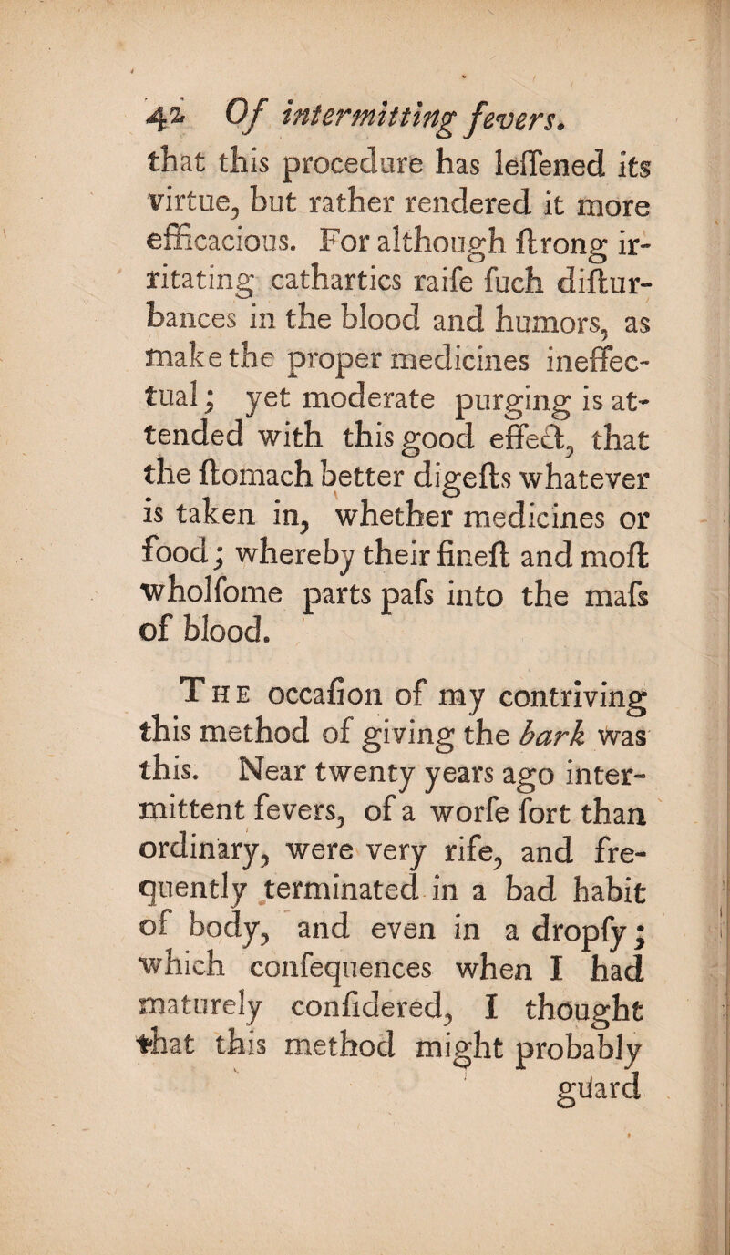 that this procedure has leffened its virtue, but rather rendered it more efficacious. For although ftrong ir¬ ritating cathartics raife fuch diftur- hances in the blood and humors, as make the proper medicines ineffec¬ tual ; yet moderate purging is at¬ tended with this good effe£t, that the ftomach better digefts whatever is taken in, whether medicines or food; whereby their fineft and moft wholfome parts pafs into the mafs of blood. The occafion of my contriving this method of giving the bark Was this. Near twenty years ago inter¬ mittent fevers, of a worfe fort than ordinary, were very rife, and fre¬ quently terminated in a bad habit of body, and even in a dropfy; which confequences when I had maturely confidered, I thought that this method might probably gdard