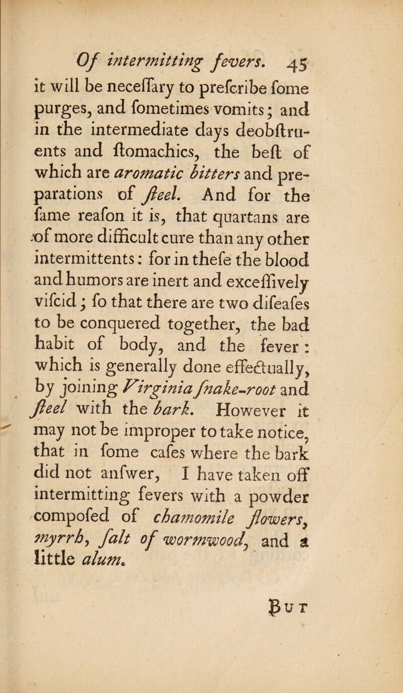 it will be necelfary to preferibe fome purges, and fometimes vomits; and in the intermediate days deobftru- ents and flomachics, the belt of which are aromatic bitters and pre¬ parations of Jleel. And for the fame reafon it is, that quartans are -of more difficult cure than any other intermittents: for in thefe the blood and humors are inert and exceffively vifcid; fo that there are two difeafes to be conquered together, the bad habit of body, and the fever: which is generally done effectually, by joining Virginia fnake-root and Jleel with the bark. However it may not be improper to take notice, that in fome cafes where the bark did not anfwer, I have taken off intermitting fevers with a powder compofed of chamomile flowers, myrrh, fait of wormwood^ and a little alum.