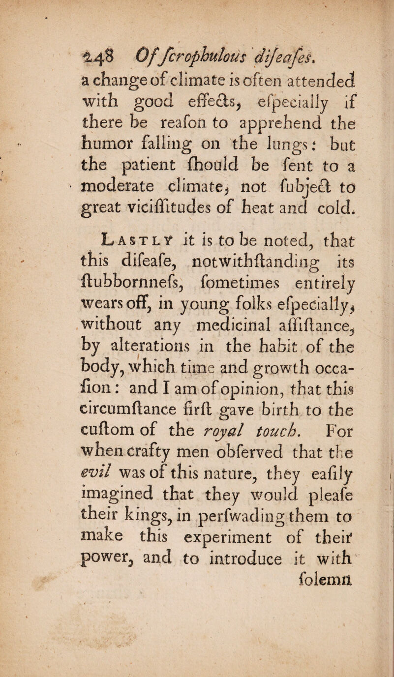 a change of climate is often attended with good effects, efpecially if there be reafon to apprehend the humor falling on the lungs; but the patient fhould be fent to a • moderate climate, not fubject to great viciffitudes of heat and cold. Lastly1 it is to be noted, that this difeafe, notwithftanding its ilubbornnefs, fometimes entirely wears off, in young folks efpecially, without any medicinal a {ft fiance, by alterations in the habit of the body, which time and growth occa- lion: and I am of opinion, that this circumftance firft gave birth to the cuftom of the royal touch. For when crafty men obferved that the evil was of this nature, they eaftly imagined that they would pleafe their kings, in perfwading them to make this experiment of their power, and to introduce it with folemn