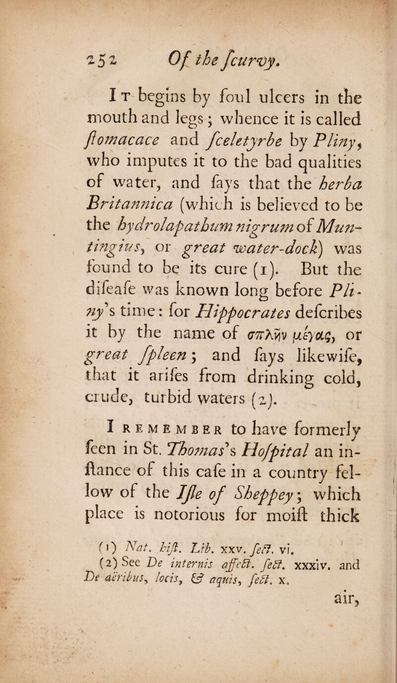 I t begins by foul ulcers in tbe mouth and legs; whence it is called fiomacace and fceletyrbe by Plinyi who imputes it to the bad qualities of water, and fays that thz herba Britannica (which is believed to be the hydrolapathum nigrum of Mun- tingius5 or great water-dock) was found to be its cure (i). But the difeafe was known long before Pit- ny s time: for Hippocrates defcribes it by the name of cttWiv jueya<;> or great fpleen; and fays likewife, that it anfes from drinking cold5 crude3 turbid waters (zj. I remember to have formerly feen in St. T'homas's tlo/pital an in- flance of this cafe in a country fel¬ low of the IJle of Sheppey\ which place is notorious for moift thick fi) Nat. , hi ft. IJb. xxv.feff, vi. (2) See De internis affctt. Jeff, xxxiv. and Tbe aeribus, locis, & aqais, fetl. x, air5