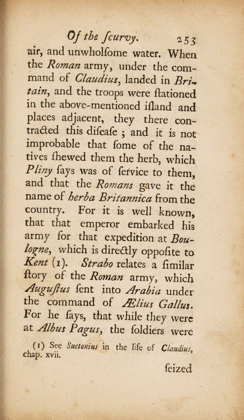 &ir, and unwhollome water. When the Roman army, under the com¬ mand of Claudius, landed in Bri~ tain, and the troops were ftationed in the above-mentioned iiland and places adjacent, they there con- traded this difeafe ; and it is not improbable that fome of the na¬ tives fhewed them the herb, which Pliny fays was of fervice to them, and that the Romans gave it the name of herba Britannica from the country, for it is well known, that that emperor embarked his army for that expedition at Bou¬ logne, which is diredly oppolite to Kent (1). Strabo relates a limilar ftory of the Roman army, which Augujlus lent into Arabia under the command of Mlius Gallus. For he lays, that while they were at Albus Pagus, the foldiers were (1) See Suetonius in the life of Claudius, chap. xvii. feized