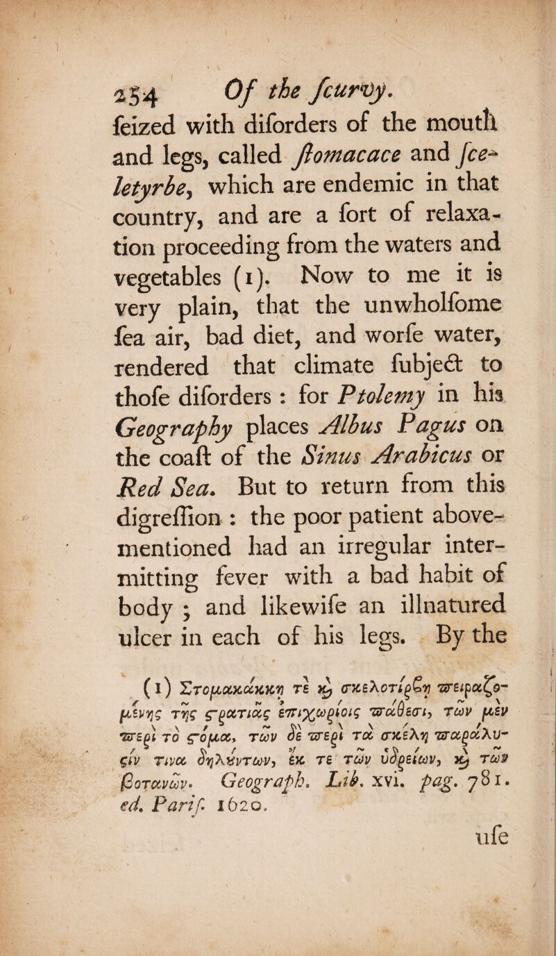 / 254 Of the fcurvy. feized with diforders of the mouth and legs, called Jlomacace and fee- letyrbe, which are endemic in that country, and are a fort of relaxa¬ tion proceeding from the waters and vegetables (i). Now to me it is very plain, that the unwholfome fea air, bad diet, and worfe water, rendered that climate fubjedt to thofe diforders: lor Ptolemy in his Geography places Albus Pagus on the coaft of the Sinus Arabicus or Red Sea. But to return from this digreffion : the poor patient above- mentioned had an irregular inter¬ mitting fever with a bad habit of body ; and likewife an illnatured ulcer in each of his legs. By the (i) ZtouxAhkv t£ Kf Tiretpcc^o- usvijg rr{g g’oocriccg £7n^copkoig TtrccOen, tojv [aev \ \ t b ~ ^ \ \ TtTcpi TO C~OUCCy TOOV oe 'STEM top CTJCEATJ TtTOCpOCAV- gw tivop oijXxvTtov, ex re rwv vogeicov, Xy tmp fjQTc&vcov» CfeogrAph» Lib* xvi. p&ff» 7 ^ • ed, Farif 1620. ufe