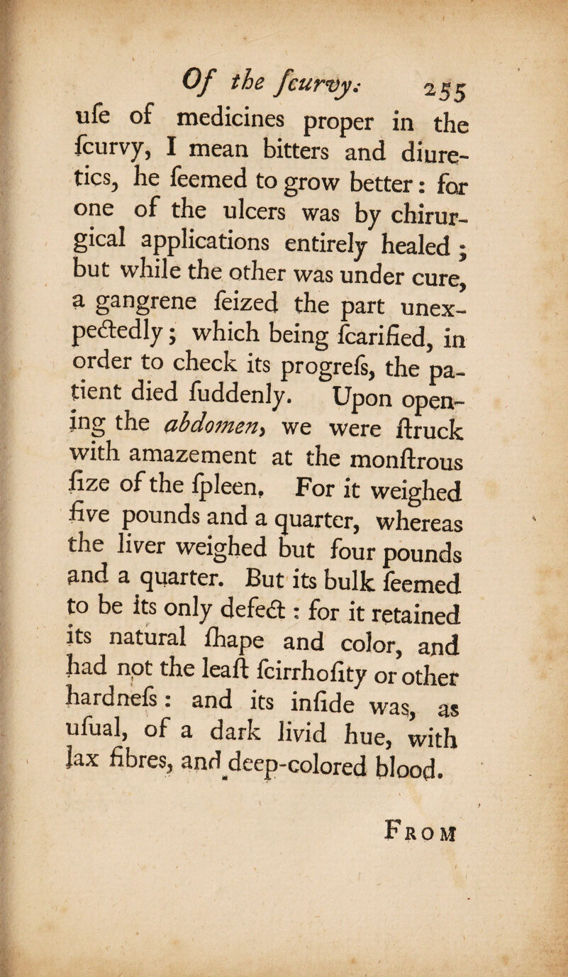 Of the Jcurvy.- 255 ufe of medicines proper in the fcurvy, I mean bitters and diure¬ tics, he feemed to grow better: for one of the ulcers was by chirur- gical applications entirely healed 5 but while the other was under cure a gangrene feized the part unex¬ pectedly ; which being fcarified, in order to check its progrefs, the pa¬ tient died fuddenly. Upon open— the abdomen> we were /truck with amazement at the monflrous iize of the fpleen. For it weighed five pounds and a quarter, whereas the liver weighed but four pounds and a quarter. But its bulk feemed to be its only defect: for it retained its natural fhape and color, and had npt the lea ft fcirrhofity or other hardnefs: and its infide was, as ufual, of a dark livid hue, with fax fibres, anddcep-colored blood. From