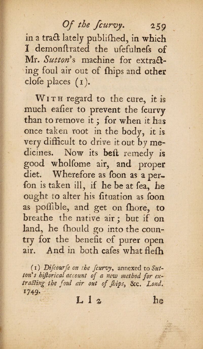 in a trad lately publiffied, in which I demonftrated the ufefulnefs of Mr. Sutton's machine for extrad¬ ing foul air out of fhips and other clofe places (1). With regard to the cure, it is much eafier to prevent the fcurvy than to remove it; for when it has once taken root in the body, it is very difficult to drive it out by me¬ dicines. Now its beft remedy is good wholfome air, and proper diet. Wherefore as foon as a per- fon is taken ill, if he be at fea, he ought to alter his fituation as foon as poffible, and get on fhore, to breathe the native air; but if on land, he fhould go into the coun¬ try for the benefit of purer open air. And in both cafes what flefh (1) Difcourfe on the fcurvy, annexed to Sut¬ ton* s historical account of a new ?nethod for ex- tracing the foul air out of Jhips^ &c. Lond. 2749* ' h 1 a